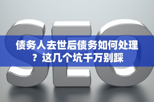 债务人去世后债务如何处理？这几个坑千万别踩